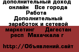 дополнительный доход  онлайн - Все города Работа » Дополнительный заработок и сетевой маркетинг   . Дагестан респ.,Махачкала г.